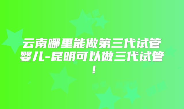 云南哪里能做第三代试管婴儿-昆明可以做三代试管！