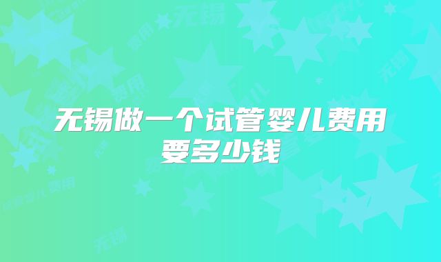 无锡做一个试管婴儿费用要多少钱
