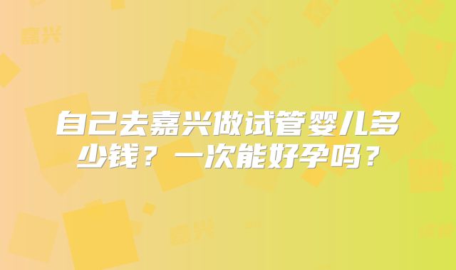 自己去嘉兴做试管婴儿多少钱?一次能好孕吗?