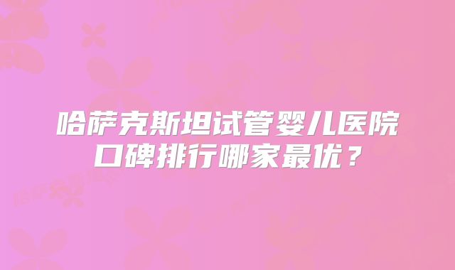 哈萨克斯坦试管婴儿医院口碑排行哪家最优？