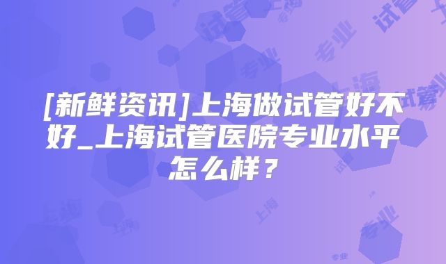 [新鲜资讯]上海做试管好不好_上海试管医院专业水平怎么样？