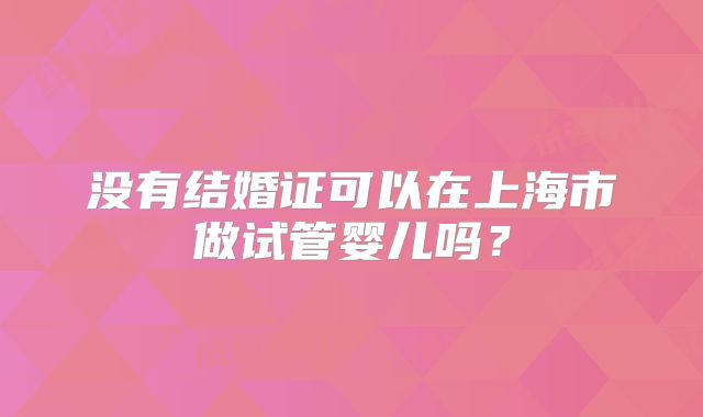 没有结婚证可以在上海市做试管婴儿吗？