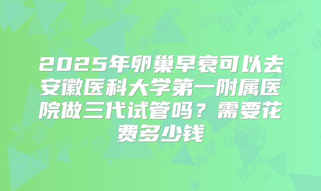 2025年卵巢早衰可以去安徽医科大学第一附属医院做三代试管吗？需要花费多少钱