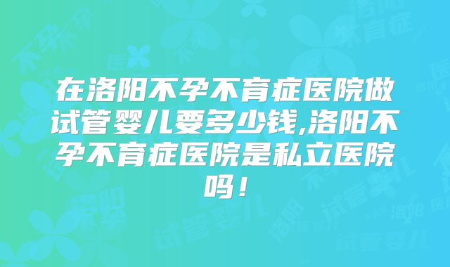 在洛阳不孕不育症医院做试管婴儿要多少钱,洛阳不孕不育症医院是私立医院吗！
