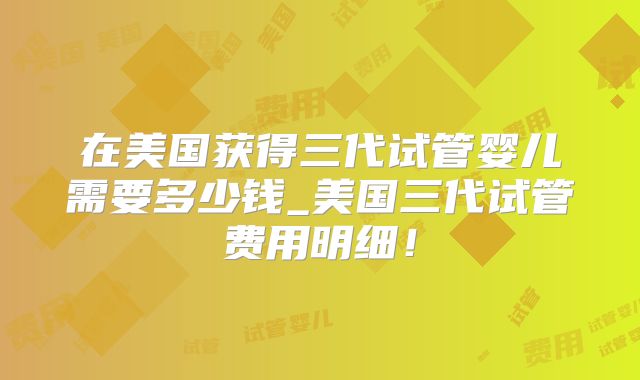 在美国获得三代试管婴儿需要多少钱_美国三代试管费用明细!