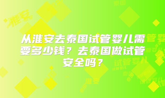 从淮安去泰国试管婴儿需要多少钱？去泰国做试管安全吗？