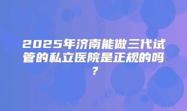 2025年济南能做三代试管的私立医院是正规的吗?