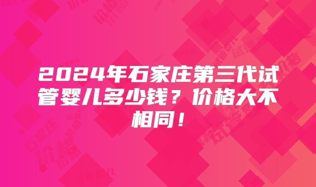 2024年石家庄第三代试管婴儿多少钱？价格大不相同！