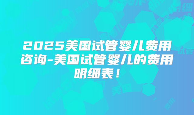 2025美国试管婴儿费用咨询-美国试管婴儿的费用明细表！