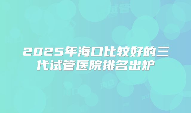 2025年海口比较好的三代试管医院排名出炉