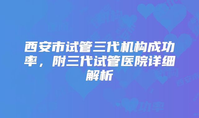 西安市试管三代机构成功率，附三代试管医院详细解析