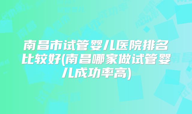 南昌市试管婴儿医院排名比较好(南昌哪家做试管婴儿成功率高)