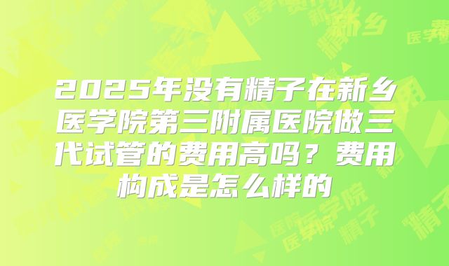 2025年没有精子在新乡医学院第三附属医院做三代试管的费用高吗？费用构成是怎么样的