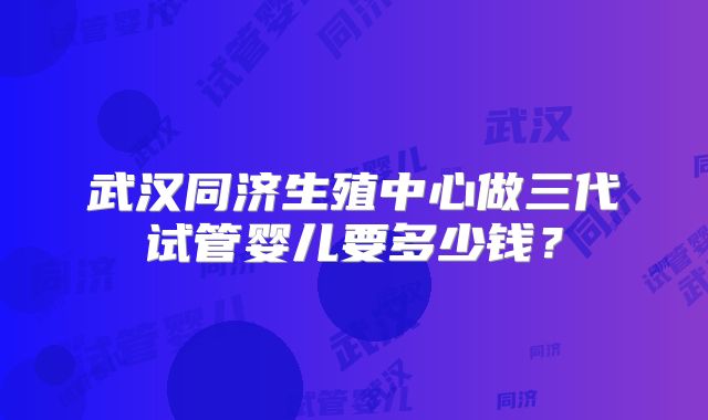 武汉同济生殖中心做三代试管婴儿要多少钱?