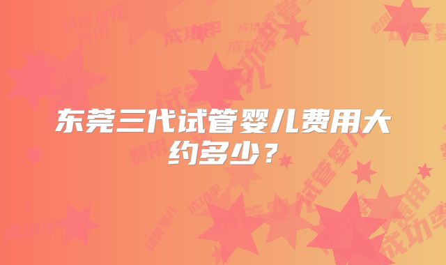 东莞三代试管婴儿费用大约多少?