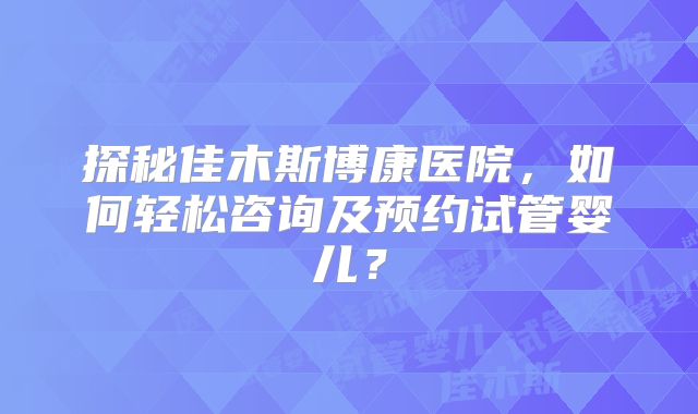 探秘佳木斯博康医院，如何轻松咨询及预约试管婴儿？