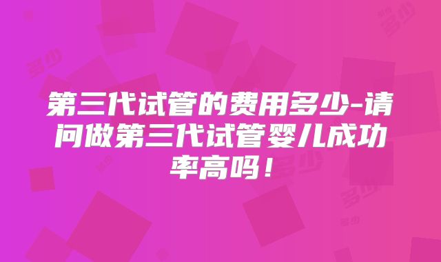 第三代试管的费用多少-请问做第三代试管婴儿成功率高吗!