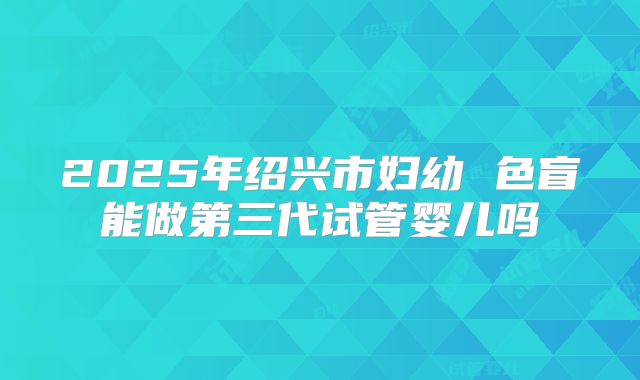 2025年绍兴市妇幼 色盲能做第三代试管婴儿吗