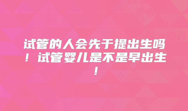试管的人会先于提出生吗！试管婴儿是不是早出生！