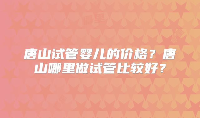 唐山试管婴儿的价格?唐山哪里做试管比较好?