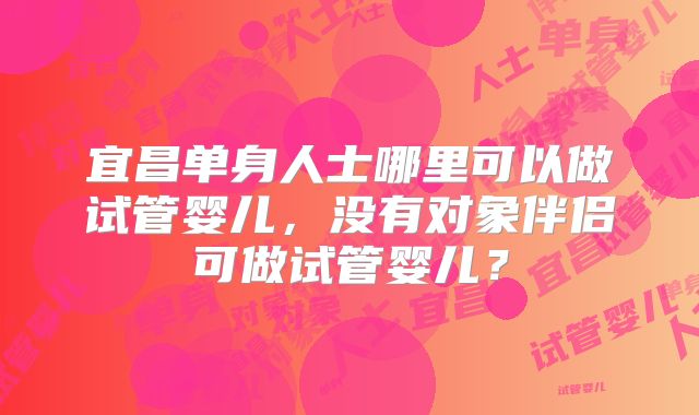 宜昌单身人士哪里可以做试管婴儿，没有对象伴侣可做试管婴儿？