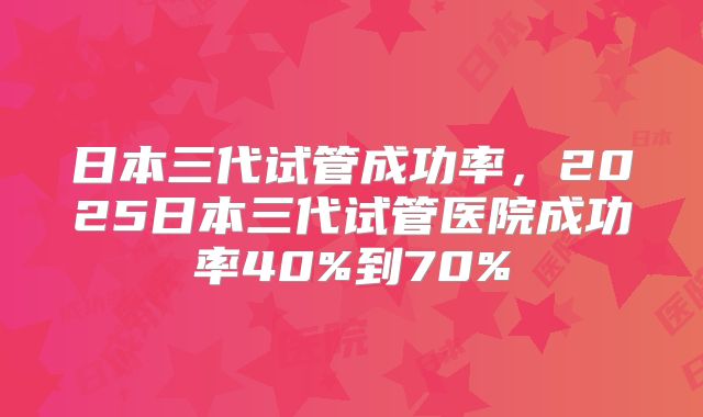 日本三代试管成功率，2025日本三代试管医院成功率40%到70%