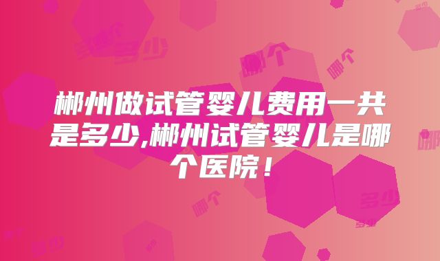 郴州做试管婴儿费用一共是多少,郴州试管婴儿是哪个医院！