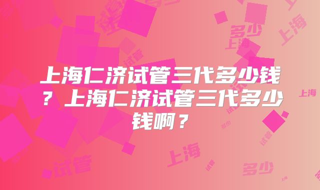 上海仁济试管三代多少钱？上海仁济试管三代多少钱啊？