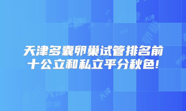 天津多囊卵巢试管排名前十公立和私立平分秋色!