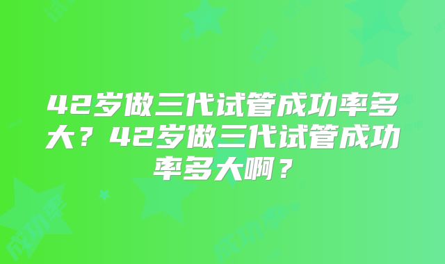 42岁做三代试管成功率多大？42岁做三代试管成功率多大啊？