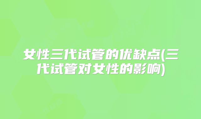 女性三代试管的优缺点(三代试管对女性的影响)