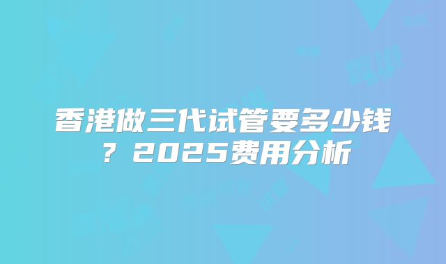 香港做三代试管要多少钱？2025费用分析