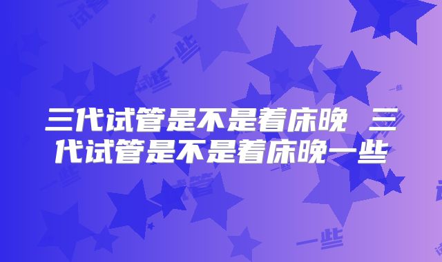 三代试管是不是着床晚 三代试管是不是着床晚一些