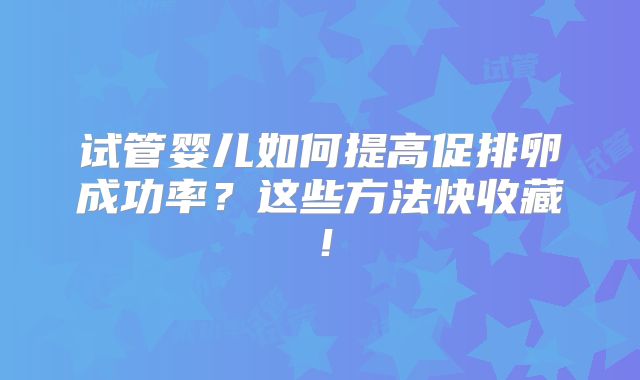 试管婴儿如何提高促排卵成功率？这些方法快收藏！