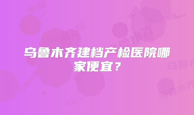 乌鲁木齐建档产检医院哪家便宜?