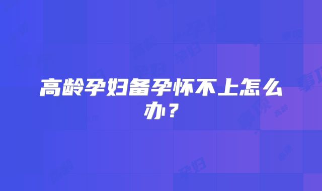 高龄孕妇备孕怀不上怎么办?