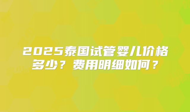 2025泰国试管婴儿价格多少？费用明细如何？
