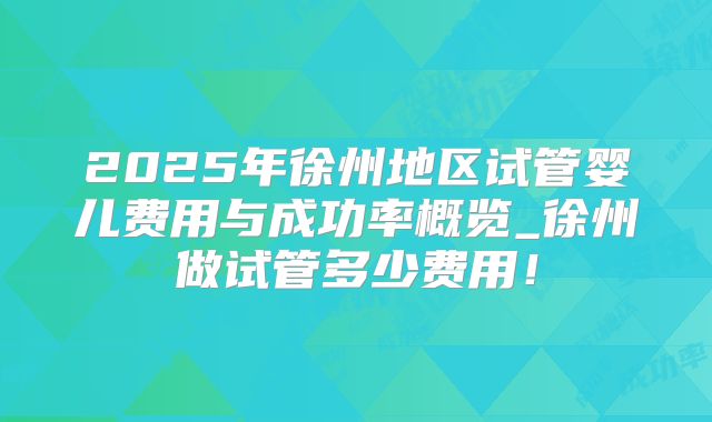 2025年徐州地区试管婴儿费用与成功率概览_徐州做试管多少费用!