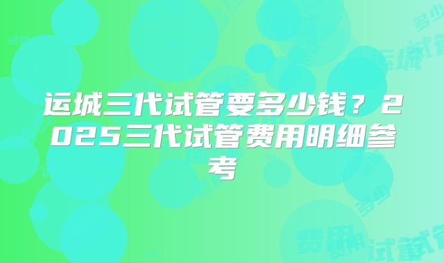 运城三代试管要多少钱?2025三代试管费用明细参考