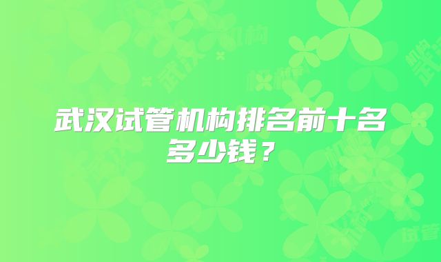 武汉试管机构排名前十名多少钱？
