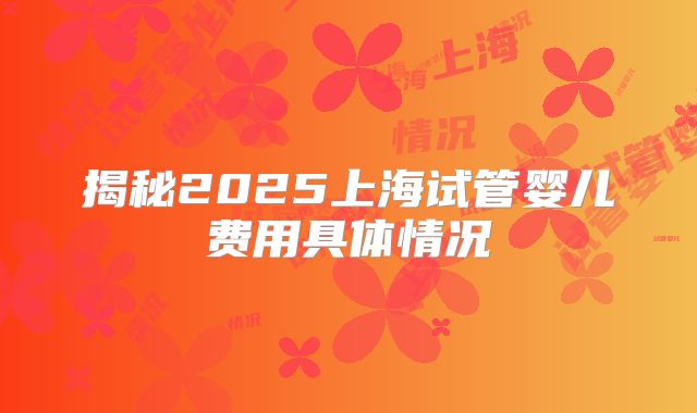 揭秘2025上海试管婴儿费用具体情况