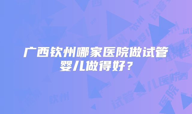 广西钦州哪家医院做试管婴儿做得好?