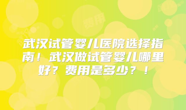 武汉试管婴儿医院选择指南！武汉做试管婴儿哪里好？费用是多少？！