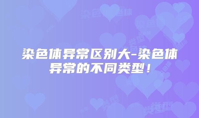 染色体异常区别大-染色体异常的不同类型！