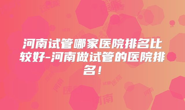 河南试管哪家医院排名比较好-河南做试管的医院排名!
