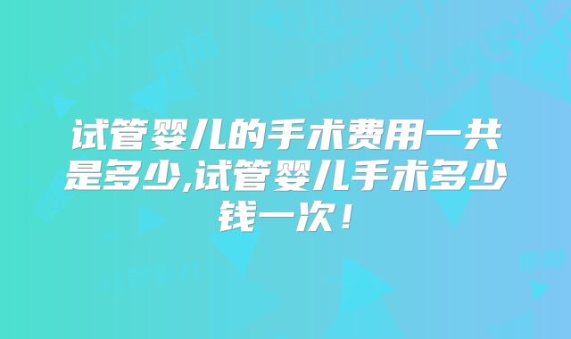试管婴儿的手术费用一共是多少,试管婴儿手术多少钱一次!