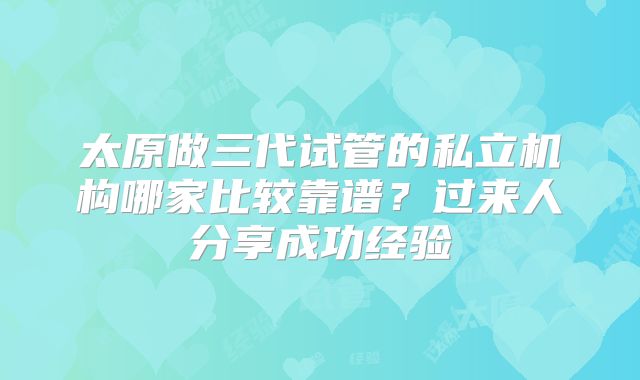 太原做三代试管的私立机构哪家比较靠谱？过来人分享成功经验