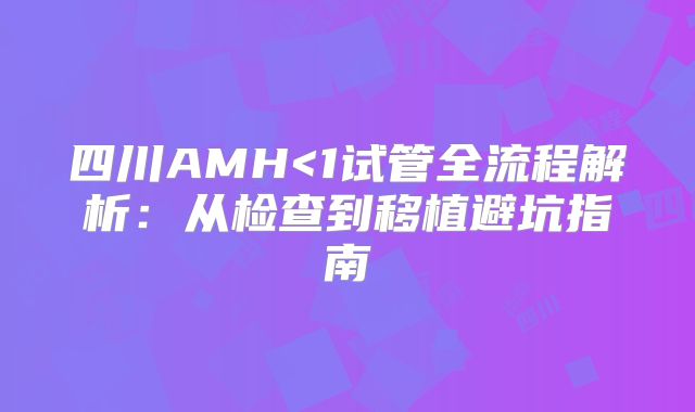 四川AMH<1试管全流程解析:从检查到移植避坑指南