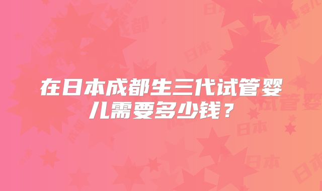 在日本成都生三代试管婴儿需要多少钱?