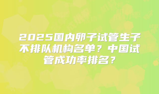 2025国内卵子试管生子不排队机构名单?中国试管成功率排名?